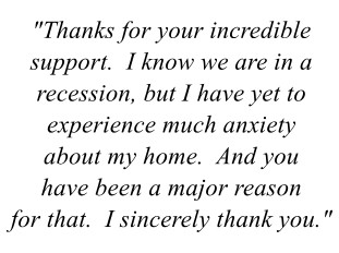 "Thanks for your incredible support.  I know we are in a recession, but I have yet to experience uch anxiety about my home.  And you have been a major reason for that.  I sincerely thank you."