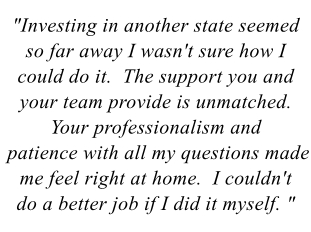 "Investing in another state seemed so far away I wasn't sure how I could do it.  The support you and your team provide is unmatched.  Your professionalism and patience with all my questions made me feel right at home.  I couldn't do a better job if I did it myself"